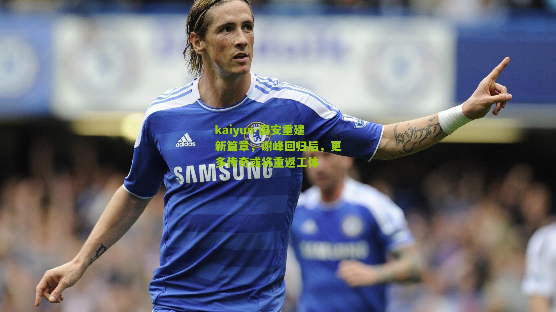 kaiyun-国安重建新篇章，谢峰回归后，更多传奇或将重返工体