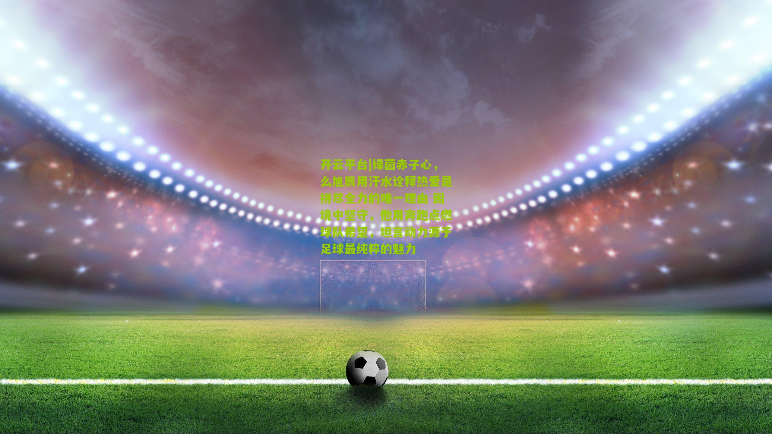 绿茵赤子心,么旭辰用汗水诠释热爱是拼尽全力的唯一理由 困境中坚守,他用奔跑点燃球队希望,坦言动力源于足球最纯粹的魅力